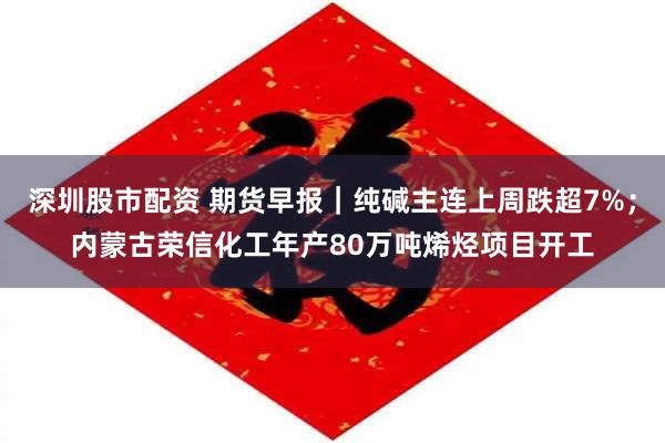 深圳股市配资 期货早报｜纯碱主连上周跌超7%；内蒙古荣信化工年产80万吨烯烃项目开工