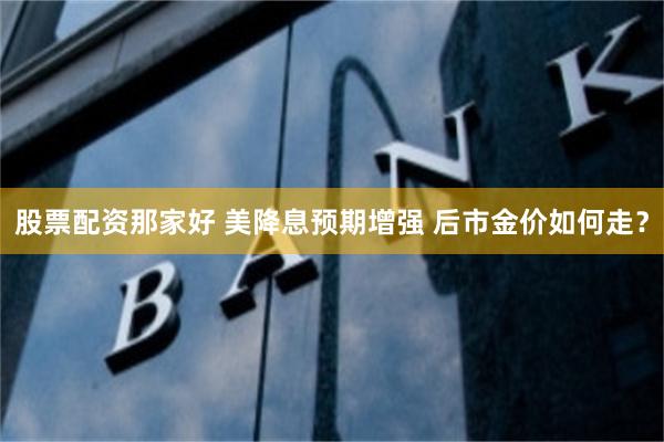 股票配资那家好 美降息预期增强 后市金价如何走?