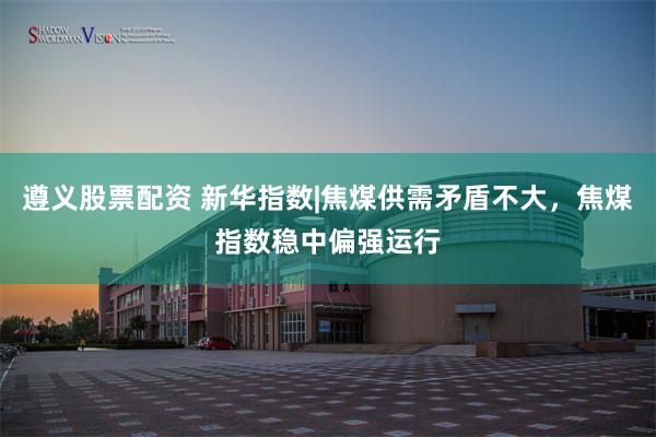 遵义股票配资 新华指数|焦煤供需矛盾不大,焦煤指数稳中偏强运行