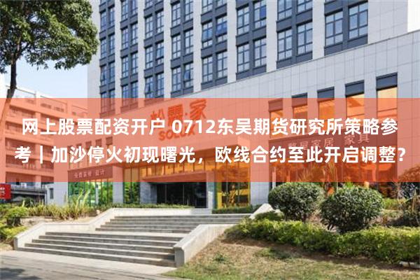 网上股票配资开户 0712东吴期货研究所策略参考|加沙停火初现曙光,欧线合约至此开启调整?