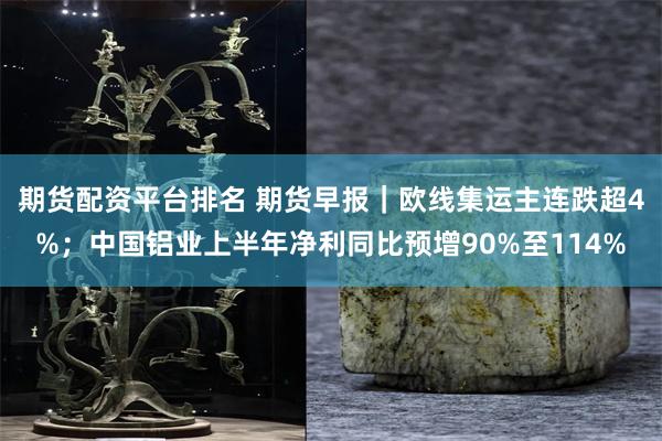 期货配资平台排名 期货早报|欧线集运主连跌超4%;中国铝业上半年净利同比预增90%至114%