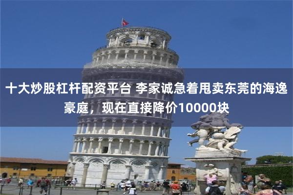 十大炒股杠杆配资平台 李家诚急着甩卖东莞的海逸豪庭,现在直接降价10000块