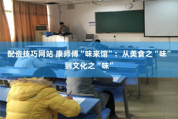 配资技巧网站 康师傅“味来馆”:从美食之“味”到文化之“味”
