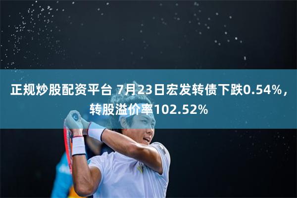 正规炒股配资平台 7月23日宏发转债下跌0.54%,转股溢价率102.52%