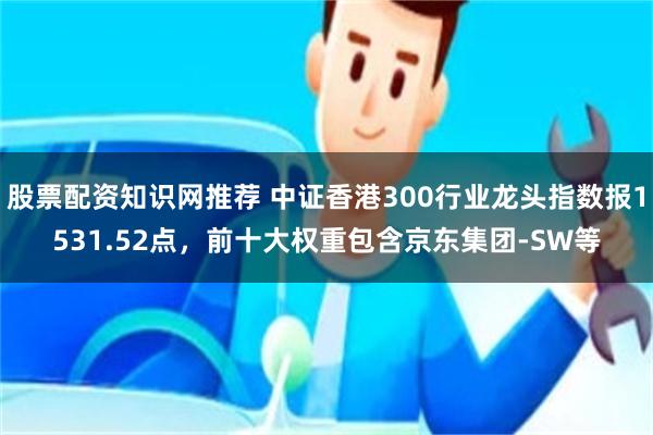 股票配资知识网推荐 中证香港300行业龙头指数报1531.52点,前十大权重包含京东集团-SW等