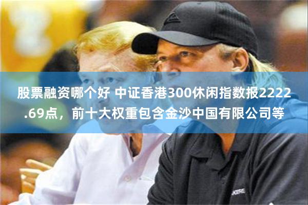 股票融资哪个好 中证香港300休闲指数报2222.69点,前十大权重包含金沙中国有限公司等
