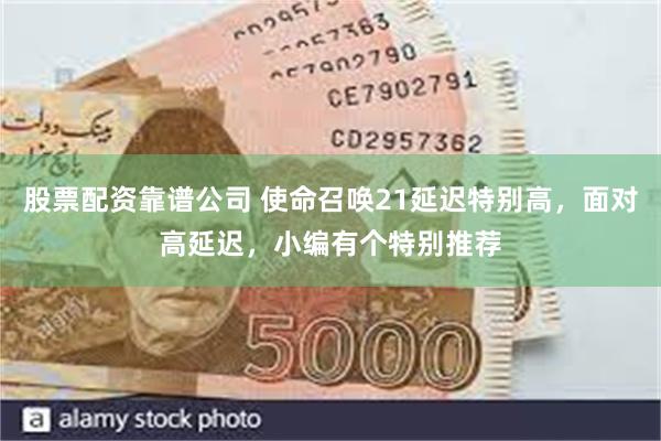 股票配资靠谱公司 使命召唤21延迟特别高,面对高延迟,小编有个特别推荐