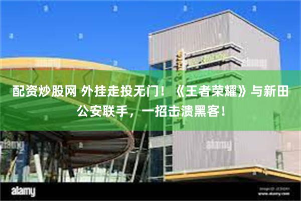 配资炒股网 外挂走投无门!《王者荣耀》与新田公安联手,一招击溃黑客!