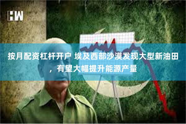 按月配资杠杆开户 埃及西部沙漠发现大型新油田,有望大幅提升能源产量
