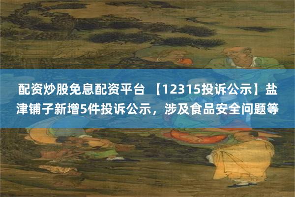 配资炒股免息配资平台 【12315投诉公示】盐津铺子新增5件投诉公示,涉及食品安全问题等