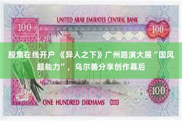 股票在线开户 《异人之下》广州路演大展“国风超能力”,乌尔善分享创作幕后