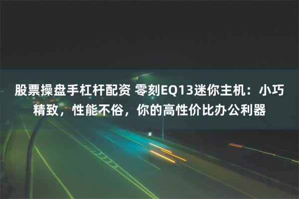 股票操盘手杠杆配资 零刻EQ13迷你主机:小巧精致,性能不俗,你的高性价比办公利器