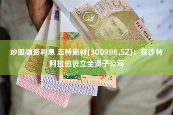 炒股融资利息 志特新材(300986.SZ):在沙特阿拉伯设立全资子公司