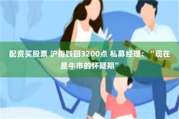 配资买股票 沪指跌回3200点 私募经理:“现在是牛市的怀疑期”