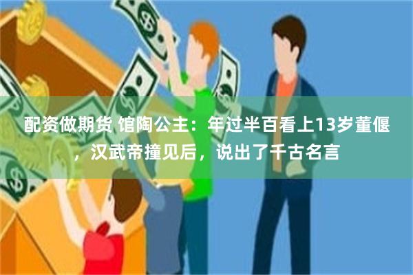 配资做期货 馆陶公主:年过半百看上13岁董偃,汉武帝撞见后,说出了千古名言