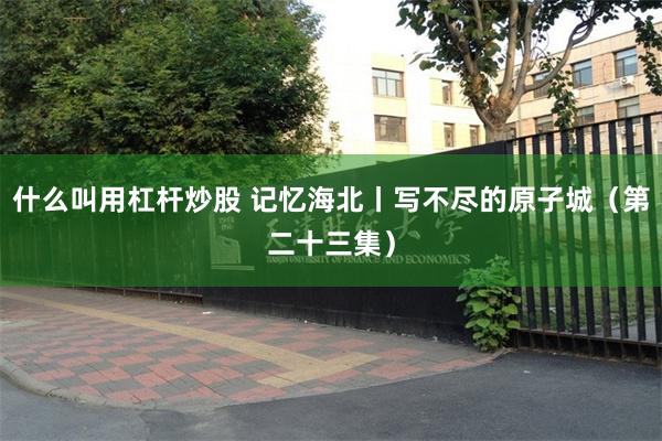 什么叫用杠杆炒股 记忆海北丨写不尽的原子城(第二十三集)