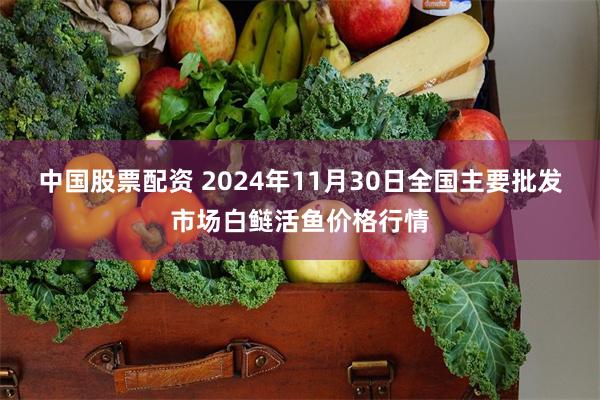 中国股票配资 2024年11月30日全国主要批发市场白鲢活鱼价格行情