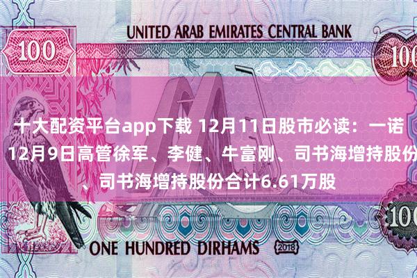 十大配资平台app下载 12月11日股市必读:一诺威(834261)12月9日高管徐军、李健、牛富刚、司书海增持股份合计6.61万股