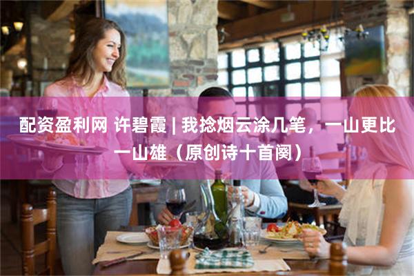 配资盈利网 许碧霞 | 我捻烟云涂几笔,一山更比一山雄(原创诗十首阕)
