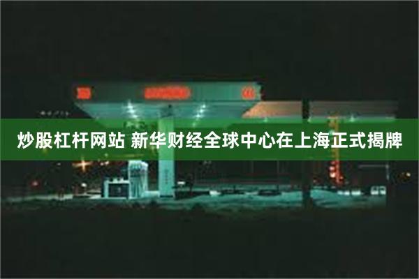 炒股杠杆网站 新华财经全球中心在上海正式揭牌