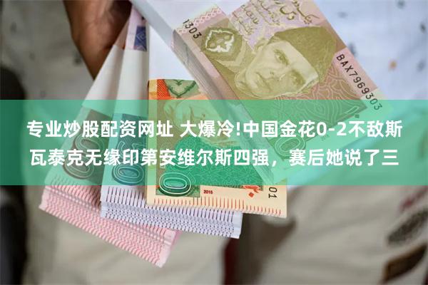 专业炒股配资网址 大爆冷!中国金花0-2不敌斯瓦泰克无缘印第安维尔斯四强，赛后她说了三