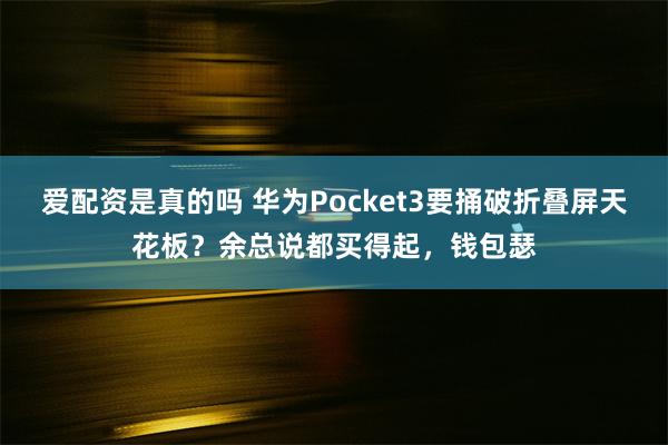 爱配资是真的吗 华为Pocket3要捅破折叠屏天花板？余总说都买得起，钱包瑟