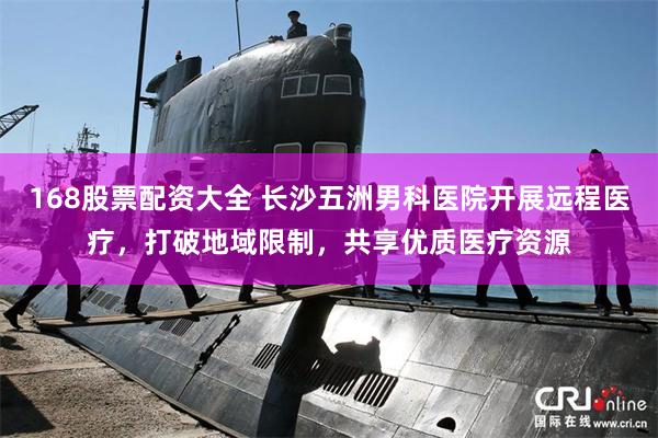 168股票配资大全 长沙五洲男科医院开展远程医疗,打破地域限制,共享优质医疗资源