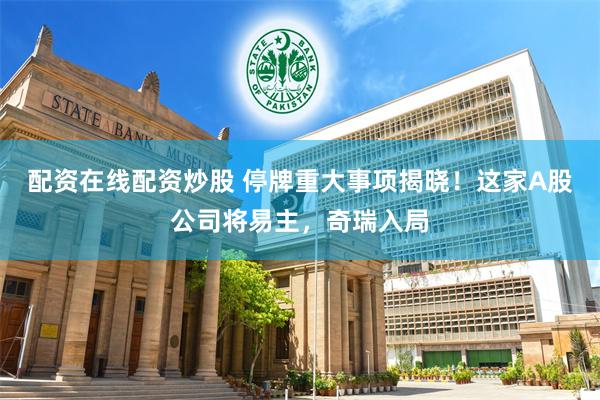 配资在线配资炒股 停牌重大事项揭晓!这家A股公司将易主,奇瑞入局