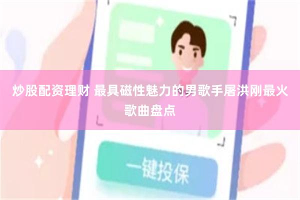 炒股配资理财 最具磁性魅力的男歌手屠洪刚最火歌曲盘点