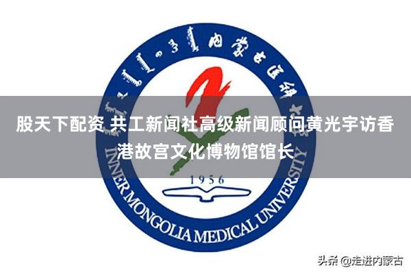 股天下配资 共工新闻社高级新闻顾问黄光宇访香港故宫文化博物馆馆长