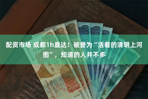 配资市场 成都1h直达！被誉为“活着的清明上河图”，知道的人并不多