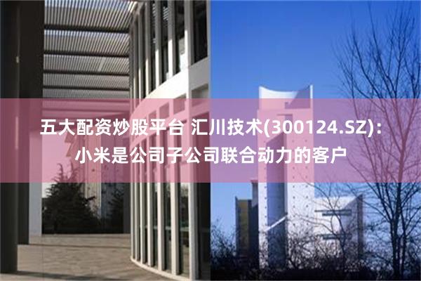 五大配资炒股平台 汇川技术(300124.SZ)：小米是公司子公司联合动力的客户
