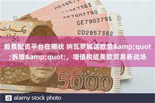 股票配资平台在哪找 纳瓦罗喊话欧盟"拆墙",增值税成美欧贸易新战场