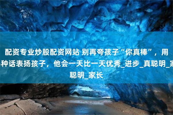 配资专业炒股配资网站 别再夸孩子“你真棒”，用这5种话表扬孩子，他会一天比一天优秀_进步_真聪明_家长