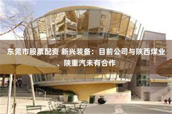 东莞市股票配资 新兴装备：目前公司与陕西煤业、陕重汽未有合作
