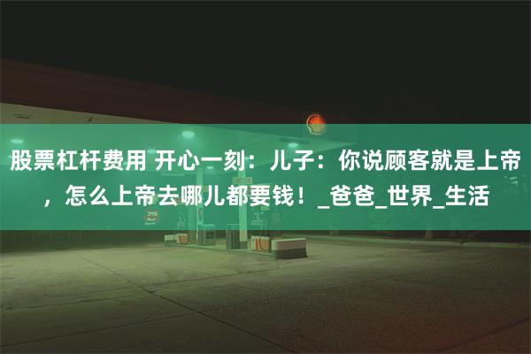 股票杠杆费用 开心一刻:儿子:你说顾客就是上帝,怎么上帝去哪儿都要钱!_爸爸_世界_生活