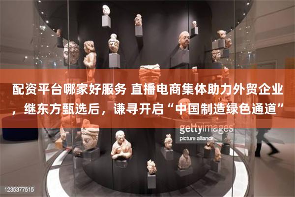 配资平台哪家好服务 直播电商集体助力外贸企业，继东方甄选后，谦寻开启“中国制造绿色通道”