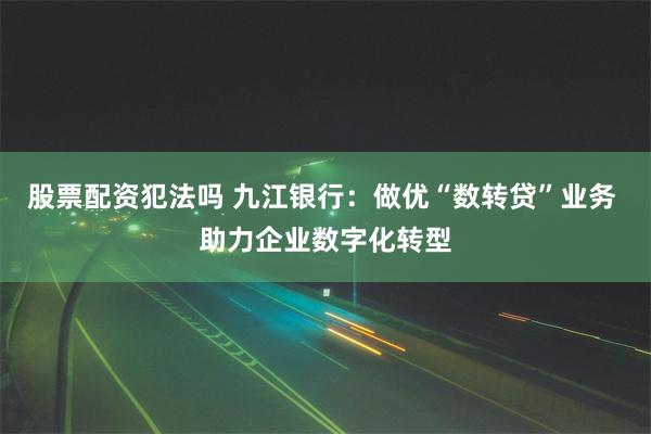 股票配资犯法吗 九江银行：做优“数转贷”业务 助力企业数字化转型
