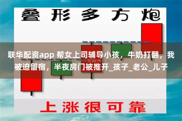 联华配资app 帮女上司辅导小孩，牛奶打翻，我被迫留宿，半夜房门被推开_孩子_老公_儿子