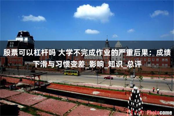 股票可以杠杆吗 大学不完成作业的严重后果:成绩下滑与习惯变差_影响_知识_总评