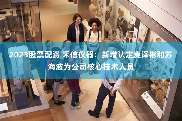 2023股票配资 禾信仪器：新增认定麦泽彬和苏海波为公司核心技术人员