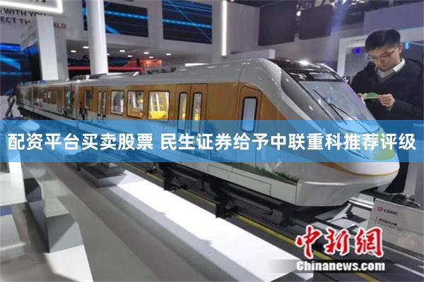 配资平台买卖股票 民生证券给予中联重科推荐评级