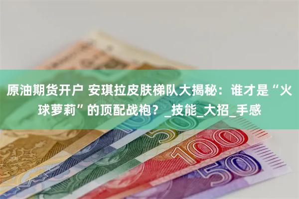 原油期货开户 安琪拉皮肤梯队大揭秘:谁才是“火球萝莉”的顶配战袍?_技能_大招_手感