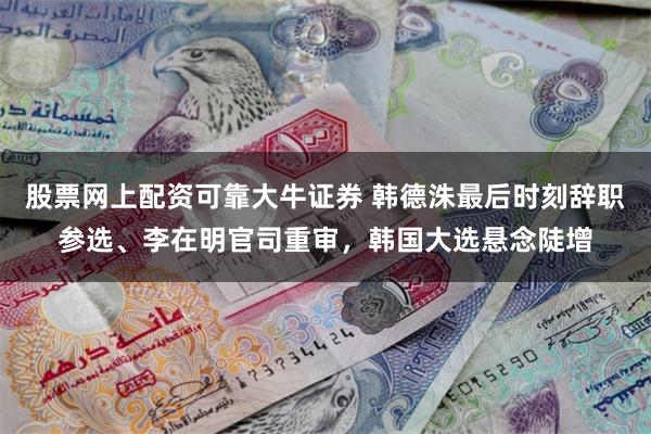 股票网上配资可靠大牛证券 韩德洙最后时刻辞职参选、李在明官司重审,韩国大选悬念陡增
