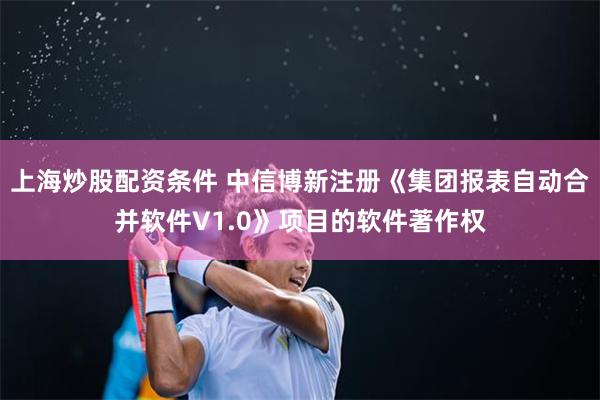 上海炒股配资条件 中信博新注册《集团报表自动合并软件V1.0》项目的软件著作权