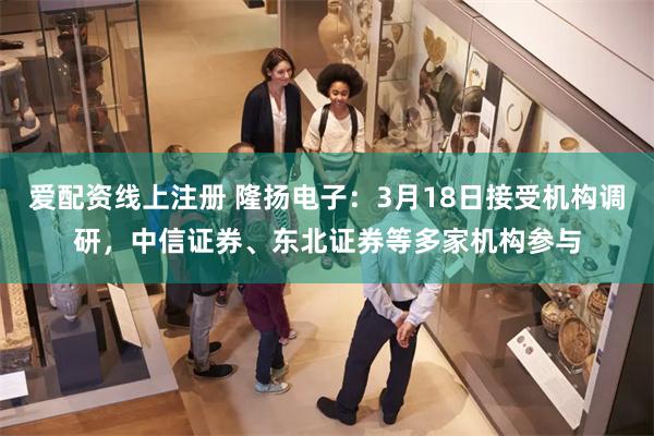 爱配资线上注册 隆扬电子:3月18日接受机构调研,中信证券、东北证券等多家机构参与