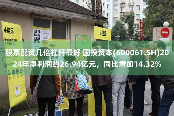 股票配资几倍杠杆最好 国投资本(600061.SH)2024年净利润约26.94亿元，同比增加14.32%
