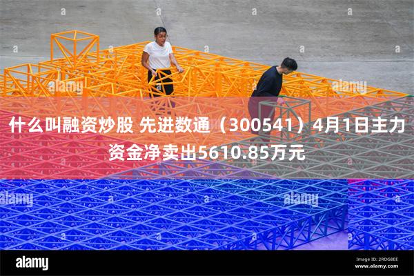 什么叫融资炒股 先进数通(300541)4月1日主力资金净卖出5610.85万元