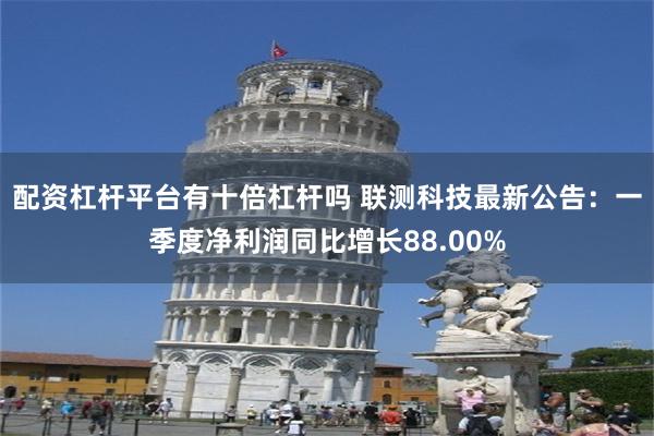 配资杠杆平台有十倍杠杆吗 联测科技最新公告：一季度净利润同比增长88.00%