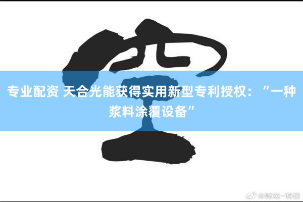 专业配资 天合光能获得实用新型专利授权:“一种浆料涂覆设备”